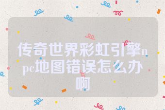 传奇世界彩虹引擎npc地图错误怎么办啊
