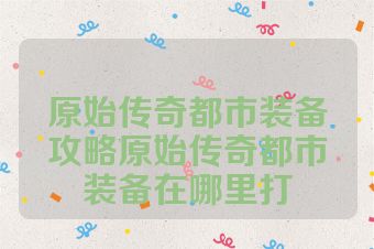 原始传奇都市装备攻略原始传奇都市装备在哪里打