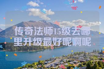 传奇法师15级去哪里升级最好呢啊呢