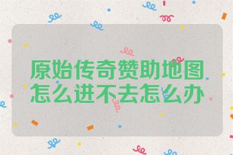 原始传奇赞助地图怎么进不去怎么办