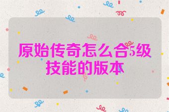 原始传奇怎么合5级技能的版本