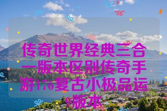 传奇世界经典三合一版本区别传奇手游176复古小极品运9版本