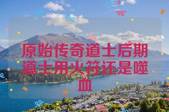 原始传奇道士后期道士用火符还是噬血