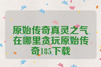 原始传奇真灵之气在哪里贪玩原始传奇185下载