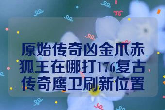 原始传奇凶金爪赤狐王在哪打176复古传奇鹰卫刷新位置