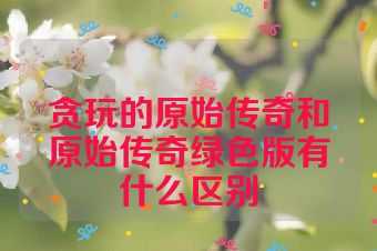 贪玩的原始传奇和原始传奇绿色版有什么区别