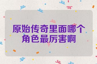 原始传奇里面哪个角色最厉害啊