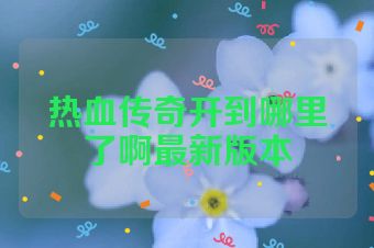 热血传奇开到哪里了啊最新版本