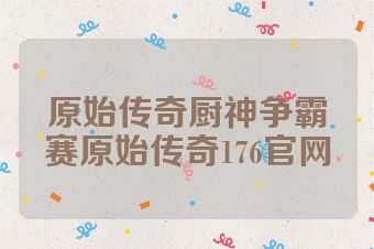 原始传奇厨神争霸赛原始传奇176官网