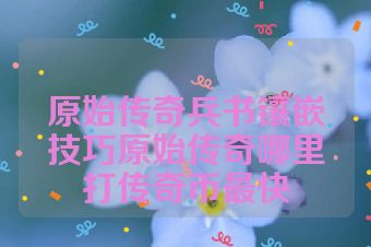 原始传奇兵书镶嵌技巧原始传奇哪里打传奇币最快