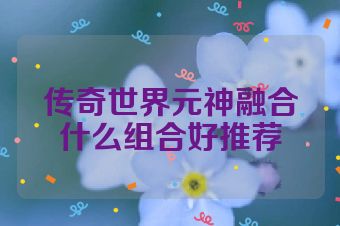 传奇世界元神融合什么组合好推荐