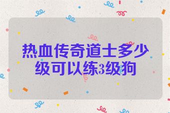 热血传奇道士多少级可以练3级狗