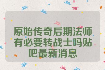 原始传奇后期法师有必要转战士吗贴吧最新消息