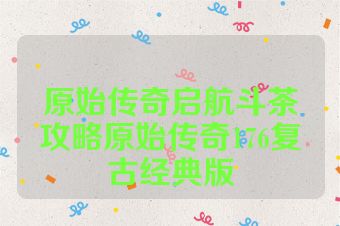 原始传奇启航斗茶攻略原始传奇176复古经典版