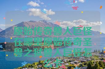 原始传奇兽人巨怪在哪里原始传奇圣兽之狱兽人巨怪怎么卡