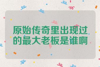 原始传奇里出现过的最大老板是谁啊