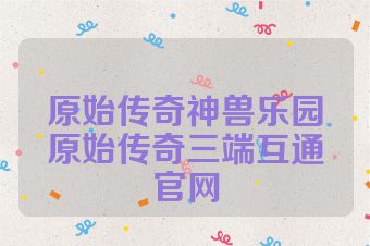 原始传奇神兽乐园原始传奇三端互通官网