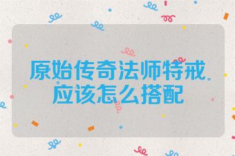 原始传奇法师特戒应该怎么搭配