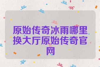 原始传奇冰雨哪里换大厅原始传奇官网