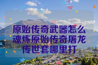 原始传奇武器怎么魂炼原始传奇屠龙传世套哪里打