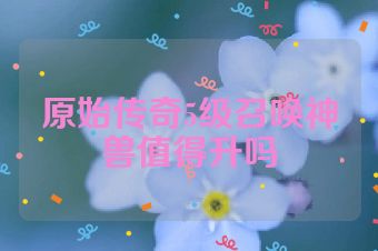 原始传奇5级召唤神兽值得升吗