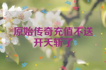 原始传奇充值不送开天斩了