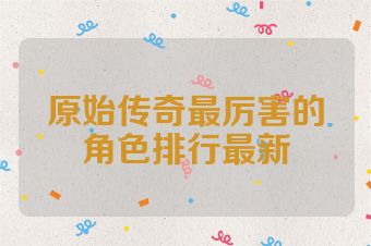 原始传奇最厉害的角色排行最新