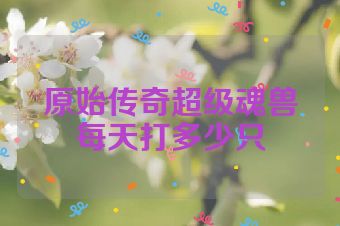 原始传奇超级魂兽每天打多少只