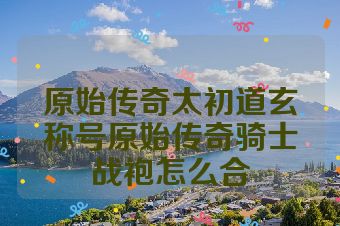 原始传奇太初道玄称号原始传奇骑士战袍怎么合