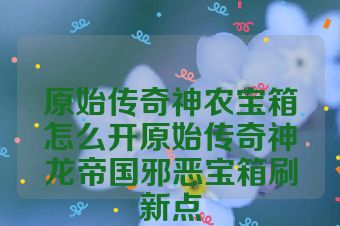原始传奇神农宝箱怎么开原始传奇神龙帝国邪恶宝箱刷新点
