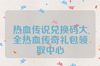 热血传说兑换码大全热血传奇礼包领取中心