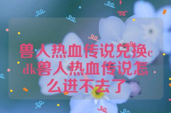 兽人热血传说兑换cdk兽人热血传说怎么进不去了