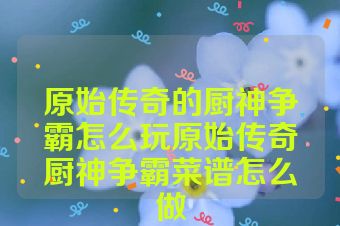 原始传奇的厨神争霸怎么玩原始传奇厨神争霸菜谱怎么做