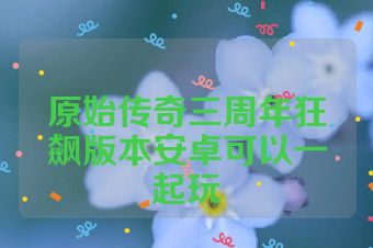 原始传奇三周年狂飙版本安卓可以一起玩