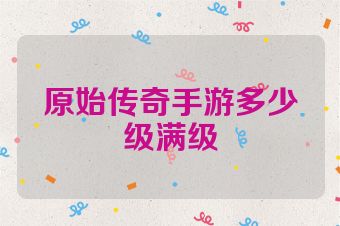 原始传奇手游多少级满级