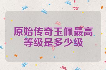 原始传奇玉佩最高等级是多少级