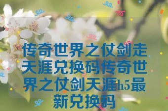 传奇世界之仗剑走天涯兑换码传奇世界之仗剑天涯h5最新兑换码