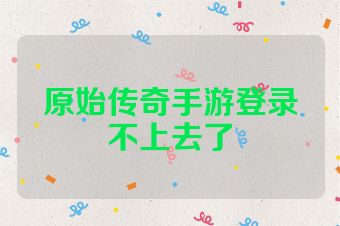 原始传奇手游登录不上去了