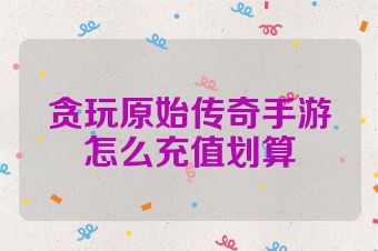 贪玩原始传奇手游怎么充值划算