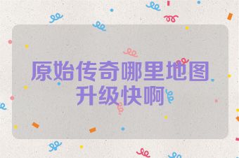 原始传奇哪里地图升级快啊