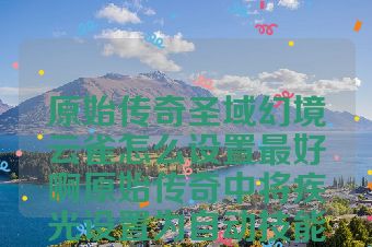 原始传奇圣域幻境云雀怎么设置最好啊原始传奇中将疾光设置为自动技能怎么办