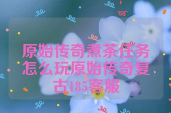 原始传奇煮茶任务怎么玩原始传奇复古185客服