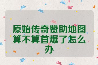 原始传奇赞助地图算不算首爆了怎么办