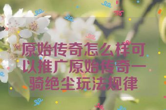 原始传奇怎么样可以推广原始传奇一骑绝尘玩法规律