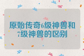 原始传奇6级神兽和7级神兽的区别