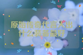 原始传奇代言人出什么装备最好