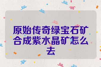 原始传奇绿宝石矿合成紫水晶矿怎么去