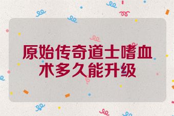 原始传奇道士嗜血术多久能升级