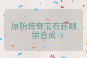原始传奇宝石在哪里合成