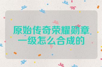 原始传奇荣耀勋章一级怎么合成的